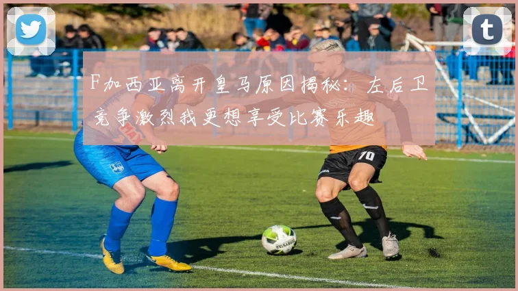 F加西亚离开皇马原因揭秘：左后卫竞争激烈我更想享受比赛乐趣