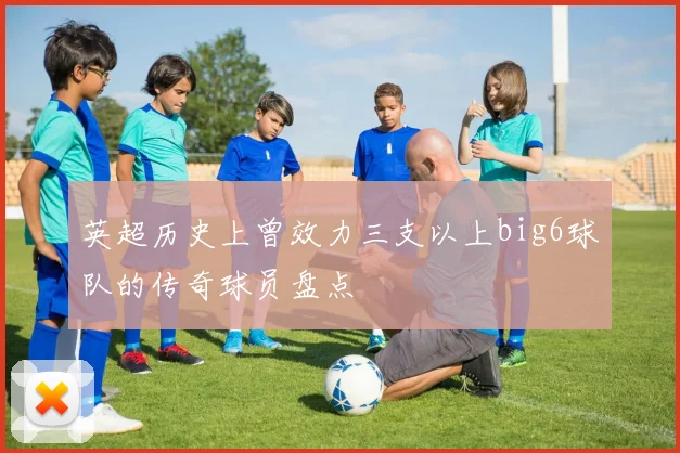 英超历史上曾效力三支以上big6球队的传奇球员盘点