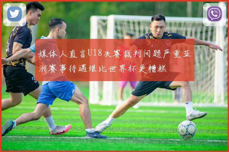 媒体人直言U18决赛裁判问题严重亚洲赛事待遇堪比世界杯更糟糕