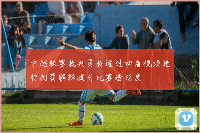 中超联赛裁判员将通过回看视频进行判罚解释提升比赛透明度