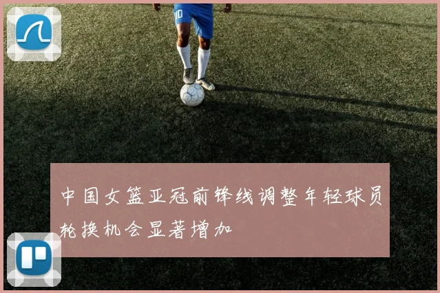 中国女篮亚冠前锋线调整年轻球员轮换机会显著增加