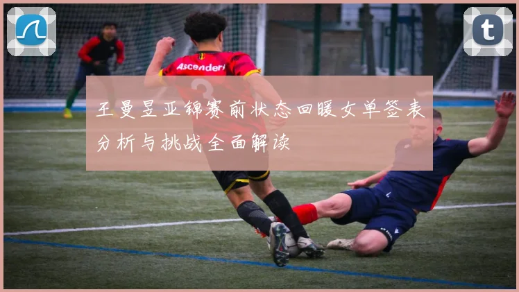 王曼昱亚锦赛前状态回暖女单签表分析与挑战全面解读