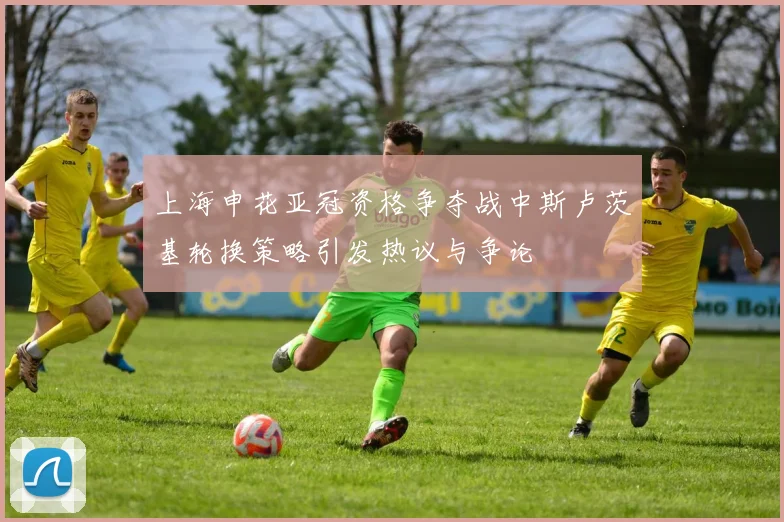 上海申花亚冠资格争夺战中斯卢茨基轮换策略引发热议与争论