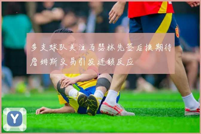 多支球队关注马瑟林先签后换期待詹姆斯交易引发连锁反应