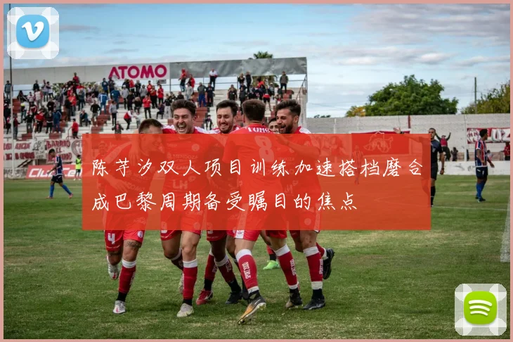 陈芋汐双人项目训练加速搭档磨合成巴黎周期备受瞩目的焦点