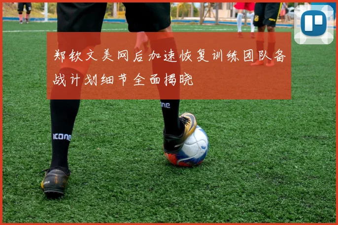 郑钦文美网后加速恢复训练团队备战计划细节全面揭晓